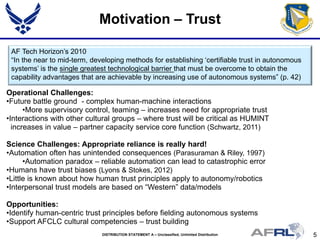 5DISTRIBUTION STATEMENT A – Unclassified, Unlimited Distribution
Motivation – Trust
Operational Challenges:
•Future battle ground - complex human-machine interactions
•More supervisory control, teaming – increases need for appropriate trust
•Interactions with other cultural groups – where trust will be critical as HUMINT
increases in value – partner capacity service core function (Schwartz, 2011)
Science Challenges: Appropriate reliance is really hard!
•Automation often has unintended consequences (Parasuraman & Riley, 1997)
•Automation paradox – reliable automation can lead to catastrophic error
•Humans have trust biases (Lyons & Stokes, 2012)
•Little is known about how human trust principles apply to autonomy/robotics
•Interpersonal trust models are based on “Western” data/models
Opportunities:
•Identify human-centric trust principles before fielding autonomous systems
•Support AFCLC cultural competencies – trust building
AF Tech Horizon’s 2010
“In the near to mid-term, developing methods for establishing ‘certifiable trust in autonomous
systems’ is the single greatest technological barrier that must be overcome to obtain the
capability advantages that are achievable by increasing use of autonomous systems” (p. 42)
 