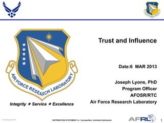 1DISTRIBUTION STATEMENT A – Unclassified, Unlimited Distribution15 February 2013
Integrity  Service  Excellence
Joseph Lyons, PhD
Program Officer
AFOSR/RTC
Air Force Research Laboratory
Trust and Influence
Date:6 MAR 2013
 