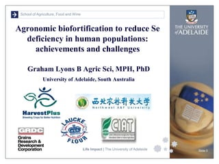 School of Agriculture, Food and Wine
Life Impact | The University of Adelaide Slide 0
Graham Lyons B Agric Sci, MPH, PhD
University of Adelaide, South Australia
Agronomic biofortification to reduce Se
deficiency in human populations:
achievements and challenges
 