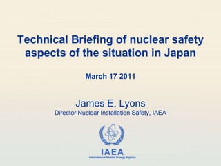 Technical Briefing of nuclear safety aspects of the situation in Japan March 17 2011 James E. LyonsDirector Nuclear Installation Safety, IAEA 