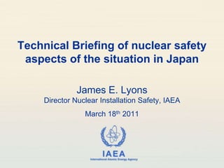 Technical Briefing of nuclear safety aspects of the situation in Japan James E. LyonsDirector Nuclear Installation Safety, IAEA March 18th 2011 