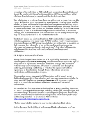 Repurposed from: Bertram Lyons, Nathan Salsburg, Anna Lomax Wood
IASA 2009 – Session 09

percentage of the collection, as ACE had already accomplished such efforts, and
shared the results with them after the acquisition. AFC then could focus initial
efforts on description and preservation of the physical materials.

This relationship is a reciprocal one, however, with regard to research access. The
Lomax Archive was never a preservation repository nor a reading room, so while
scholars, writers, and fans would come in to study or peruse our holdings, there
was minimal protocol, and none of our staff were designated reference librarians
or research overseers. That burden, too, has been relieved by the Folklife Center's
acquisition, as now ACE is able to direct prospective researchers to its on-line
catalogs, and is able to tell them that if their needs are not met by those catalogs,
they can direct their queries to the Folklife Center staff.

The Folklife Center has also benefited from ACE’s intimate knowledge of the
collections, acquired over many years. At ACE, we often receive research queries
from our colleagues at AFC asking for details they are not yet able to ascertain on
their own, and they often refer to our on-line catalogs and accompanying
references, such as comprehensive indexes of Alan’s field trips; bibliographies
and discographies; teaching tools; and profiles of his colleagues and
collaborators.

III. A Digital Archive with a Mission

As any archival organization should be, ACE is guided by its mission – namely,
furthering the cause of cultural equity, which Lomax articulated as the right of
every culture to express and develop its distinctive heritage. The practice of
cultural equity takes many forms. ACE's role is a custodial one: through its
archiving, repatriating, and helping to revitalize the expressive traditions
represented in its collections; through diverse educational initiatives,
publications, and dissemination projects.

Dissemination plays a large part in ACE’s mission, and, in today’s world,
digitization is essential to dissemination, as it increases access exponentially. In
many ways ACE has become an outreach center, able to pursue creative
projects to extend the reach of our collections into new and interested
communities.

We launched our first searchable online interface in 2003, providing free access
to Lomax's post-1942 field recordings, including still images, moving images, and
sound recordings. Its current iteration – featuring radio programs; discussions,
lectures, and interviews with Lomax’s colleagues and collaborators; video clips,
and teaching materials – is available on ACE's website:
http://research.culturalequity.org/index.jsp.

I’ll show you a bit of its features in case you haven’t referred to it lately.

And to show you the flexibility of well-managed back-end datasets, here’s an

Sharing Resources, Sharing Responsibility                                        Page 3 of 8
 