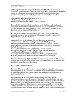 Repurposed from: Bertram Lyons, Nathan Salsburg, Anna Lomax Wood
IASA 2009 – Session 09

ACE has partnered since 2005 with the Center for Black Music Research at
Columbia College, Chicago, to repatriate digital copies of Alan Lomax’s Caribbean
sound recordings and photographs to interested repositories in the island
countries where they were made. Repatriation sites so far have included:

• Nevis and St. Kitts Historical Society, Nevis
• Folk Research Center, St. Lucia
• La Médiathèque Caraïbe Bettino Lara, Guadeloupe

Future Caribbean sites include repositories in St. Barthélemy, Grenada, and
Carriacou; at several Trinidadian universities; and, as has just been announced,
in Haiti, with the support of the Green Family Foundation, the Open Society
Institute, and the Clinton Global Initiative.

We also have deposited digital copies in many other locations where our
materials were recorded, including the following repositories (regional US,
England, Ireland, Scotland, Italy):

•Alabama Center for Traditional Culture, Montgomery, Alabama
•Archivio Sonoro della Canzone Napoletana della RAI, Naples, Italy
•Blue Ridge Institute and Museum at Ferrum College, Ferrum, Virginia
•Blues Archive, University of Mississippi Library, University of Mississippi,
Oxford, Mississippi
•The English Folk Dance and Song Society, London, England
•Hogan Jazz Archive at Tulane University, New Orleans, Louisiana
•Irish Traditional Music Archive, Dublin, Ireland
•The Royal Scottish Academy of Music and Drama, Glasgow, Scotland
•The School of Scottish Studies, University of Edinburgh, Scotland

Dissemination through digital repatriation is an ongoing project of ACE, and we
propose it as a model that potentially could stimulate similar initiatives by other
small archives, collectors, and scholars.

IV. A Digital Archive for Profit?

For most of his career, Alan Lomax was in one capacity or another a producer: of
radio programs, of 78 - and later LP - albums, of documentary films. Even while
at the Library of Congress, Lomax argued that performers should be paid for
their contributions.

Beginning work as he did in the period where most folklore scholars,
ethnomusicologists, and collectors were aficionados without salaried university
positions, Lomax had the perspective that both the collectors and the performers
should benefit from any profit that was to be had from recordings. By force of
association, and also to disseminate the material more widely — which he did
with his Columbia and Atlantic series, for example — Lomax had to develop an
understanding of how the music business worked in order to deal advantageously

Sharing Resources, Sharing Responsibility                                  Page 5 of 8
 