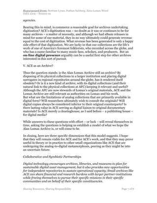 Repurposed from: Bertram Lyons, Nathan Salsburg, Anna Lomax Wood
IASA 2009 – Session 09

agencies.

Bearing this in mind, is commerce a reasonable goal for archives undertaking
digitization? ACE’s digitization was – no doubt as it was or continues to be for
many archives – a matter of necessity, and although we had album releases in
mind for some of our material, they in no way ultimately could generate revenue
equal to the cost of digitization. What revenue has been generated is only a happy
side effect of that digitization. We are lucky in that our collections are the life's
work of one of America's foremost folklorists, who recorded across the globe, and
who has a name familiar to many music fans, scholars, and producers. But an
on-line digital presence arguably can be a useful first step for other archives
interested in this sort of pursuit.

V. ACE as an Archive?

Thus the question stands: is the Alan Lomax Archive still an archive? By
disposing of its physical collections to a larger institution and placing digital
surrogates in regional repositories around the globe, has it rendered itself
obsolete? Or is it a new kind of archive, with its digital collections (and their
natural link to the physical collections at AFC) keeping it relevant and useful?
Although the AFC are now stewards of Lomax’s original materials, ACE and the
Lomax Archive are still relevant as authorities on Lomax and his work.
But what are the limitations of analog collections that are primarily available in
digital form? Will researchers ultimately wish to consult the originals? Will
digital copies always be considered inferior to their original counterparts? Is
there lasting value in ACE serving as digital liaison to original documentary
materials? Is ACE merely a clearinghouse, as I said before – a publishing house –
for digital media?

While answers to these questions with effort – or luck – will reveal themselves in
time, asking the questions is helping us establish a model of what we hope the
Alan Lomax Archive is, or will come to be.

In closing, here are three specific dimensions that this model suggests. I hope
that they will remain viable for ACE and for ACE’s work, and that they may prove
useful in theory or in practice to other small organizations like ACE that are
undergoing the analog-to-digital metamorphosis, peering as they might be into
an uncertain future.

Collaborative and Symbiotic Partnerships

Digital technology encourages archives, libraries, and museums to plan for
sustainable digital asset management, but it also provides new opportunities
for independent repositories to sustain operational capacity. Small archives like
ACE can share financial and research burdens with larger partner-institutions
while freeing themselves to pursue their specific missions in their specific
communities and on behalf of their specific constituencies.

Sharing Resources, Sharing Responsibility                                  Page 7 of 8
 