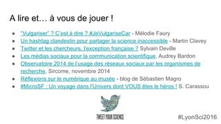 A lire et… à vous de jouer !
● “Vulgariser” ? C’est à dire ? #JeVulgariseCar - Mélodie Faury
● Un hashtag clandestin pour partager la science inaccessible - Martin Clavey
● Twitter et les chercheurs, l'exception française ? Sylvain Deville
● Les médias sociaux pour la communication scientifique, Audrey Bardon
● Observatoire 2014 de l’usage des réseaux sociaux par les organismes de
recherche, Sircome, novembre 2014
● Réflexions sur le numérique au musée - blog de Sébastien Magro
● #MicroSF : Un voyage dans l'Univers dont VOUS êtes le héros ! S. Carassou
#LyonSci2016
 