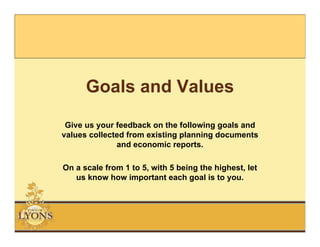 Goals and Values
 Give us your feedback on the following goals and
values collected from existing planning documents
              and economic reports.

On a scale from 1 to 5, with 5 being the highest, let
   us know how important each goal is to you.
 
