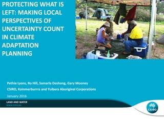 PROTECTING WHAT IS
LEFT: MAKING LOCAL
PERSPECTIVES OF
UNCERTAINTY COUNT
IN CLIMATE
ADAPTATION
PLANNING
CSIRO, Koinmerburrra and Yuibera Aboriginal Corporations
LAND AND WATER
Pethie Lyons, Ro Hill, Samarla Deshong, Gary Mooney
January 2016
 