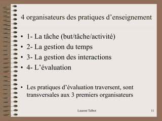 4 organisateurs des pratiques d’enseignement
• 1- La tâche (but/tâche/activité)
• 2- La gestion du temps
• 3- La gestion des interactions
• 4- L’évaluation
• Les pratiques d’évaluation traversent, sont
transversales aux 3 premiers organisateurs
Laurent Talbot 11
 