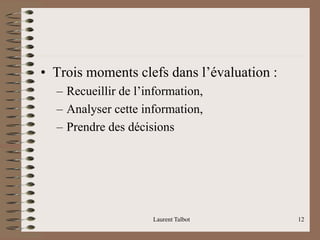 • Trois moments clefs dans l’évaluation :
– Recueillir de l’information,
– Analyser cette information,
– Prendre des décisions
Laurent Talbot 12
 