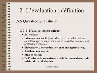 Laurent Talbot 13
2- L’évaluation : définition
• 2-2- Qu’est-ce qu’évaluer?
– 2-2-1- L’évaluation est valeur
• Ex valuare
• Interrogation sur la (les) valeur(s) : Une valeur est une
caractéristique ou un principe qu’on considère comme étant
préférable à d’autres
• Élaboration d’une estimation ou d’une appréciation,
• Attribuer une valeur,
• Mise en valeur,
• De l’ordre de la connaissance et de la reconnaissance, du
suivi et de la valorisation
 