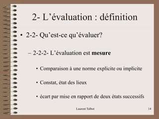 Laurent Talbot 14
2- L’évaluation : définition
• 2-2- Qu’est-ce qu’évaluer?
– 2-2-2- L’évaluation est mesure
• Comparaison à une norme explicite ou implicite
• Constat, état des lieux
• écart par mise en rapport de deux états successifs
 