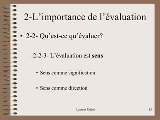 Laurent Talbot 15
2-L’importance de l’évaluation
• 2-2- Qu’est-ce qu’évaluer?
– 2-2-3- L’évaluation est sens
• Sens comme signification
• Sens comme direction
 