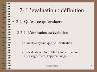Laurent Talbot 16
2- L’évaluation : définition
• 2-2- Qu’est-ce qu’évaluer?
2-2-4- L’évaluation est évolution
• Caractère dynamique de l’évaluation
• L’évaluation pilote et fait évoluer l’action
(l’enseignement, l’apprentissage)
 