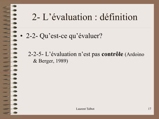 Laurent Talbot 17
2- L’évaluation : définition
• 2-2- Qu’est-ce qu’évaluer?
2-2-5- L’évaluation n’est pas contrôle (Ardoino
& Berger, 1989)
 