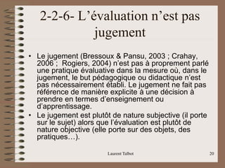 Laurent Talbot 20
2-2-6- L’évaluation n’est pas
jugement
• Le jugement (Bressoux & Pansu, 2003 ; Crahay,
2006 ; Rogiers, 2004) n’est pas à proprement parlé
une pratique évaluative dans la mesure où, dans le
jugement, le but pédagogique ou didactique n’est
pas nécessairement établi. Le jugement ne fait pas
référence de manière explicite à une décision à
prendre en termes d’enseignement ou
d’apprentissage.
• Le jugement est plutôt de nature subjective (il porte
sur le sujet) alors que l’évaluation est plutôt de
nature objective (elle porte sur des objets, des
pratiques…).
 