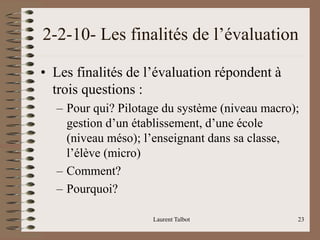 2-2-10- Les finalités de l’évaluation
• Les finalités de l’évaluation répondent à
trois questions :
– Pour qui? Pilotage du système (niveau macro);
gestion d’un établissement, d’une école
(niveau méso); l’enseignant dans sa classe,
l’élève (micro)
– Comment?
– Pourquoi?
Laurent Talbot 23
 