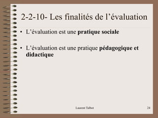Laurent Talbot 24
2-2-10- Les finalités de l’évaluation
• L’évaluation est une pratique sociale
• L’évaluation est une pratique pédagogique et
didactique
 