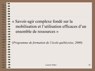 « Savoir-agir complexe fondé sur la
mobilisation et l’utilisation efficaces d’un
ensemble de ressources »
(Programme de formation de l’école québécoise, 2000)
Laurent Talbot 28
 