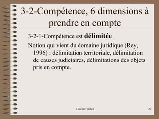 3-2-Compétence, 6 dimensions à
prendre en compte
3-2-1-Compétence est délimitée
Notion qui vient du domaine juridique (Rey,
1996) : délimitation territoriale, délimitation
de causes judiciaires, délimitations des objets
pris en compte.
Laurent Talbot 29
 