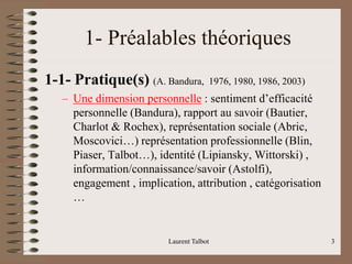 Laurent Talbot 3
1- Préalables théoriques
1-1- Pratique(s) (A. Bandura, 1976, 1980, 1986, 2003)
– Une dimension personnelle : sentiment d’efficacité
personnelle (Bandura), rapport au savoir (Bautier,
Charlot & Rochex), représentation sociale (Abric,
Moscovici…) représentation professionnelle (Blin,
Piaser, Talbot…), identité (Lipiansky, Wittorski) ,
information/connaissance/savoir (Astolfi),
engagement , implication, attribution , catégorisation
…
 