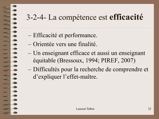 3-2-4- La compétence est efficacité
– Efficacité et performance.
– Orientée vers une finalité.
– Un enseignant efficace et aussi un enseignant
équitable (Bressoux, 1994; PIREF, 2007)
– Difficultés pour la recherche de comprendre et
d’expliquer l’effet-maître.
Laurent Talbot 32
 