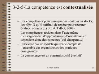 3-2-5-La compétence est contextualisée
– Les compétences pour enseigner ne sont pas en stocks,
des déjà-là qu’il suffirait de repérer pour recruter,
évaluer, orienter …(Bru & Talbot, 2007)
– Les compétences résident dans l’acte même
d’enseignement, d’apprentissage, d’orientation et
dépendent donc des contextes (qui changent…)
– Il n’existe pas de modèle qui rende compte de
l’ensemble des organisateurs des pratiques
enseignantes.
– La compétence est un construit social évolutif
Laurent Talbot 33
 