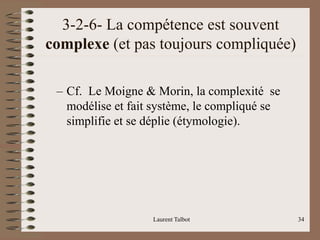 3-2-6- La compétence est souvent
complexe (et pas toujours compliquée)
– Cf. Le Moigne & Morin, la complexité se
modélise et fait système, le compliqué se
simplifie et se déplie (étymologie).
Laurent Talbot 34
 