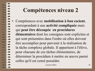 Compétences niveau 2
• Compétences avec mobilisation à bon escient,
correspondant à une activité compliquée mais
qui peut être découpée en procédures
élémentaires dont les consignes sont explicites et
qui sont présentées dans l'ordre où elles doivent
être accomplies pour parvenir à la réalisation de
la tâche complexe globale. Il appartient à l'élève,
pour chacune de ces tâches élémentaires, de
déterminer la procédure à mettre en œuvre parmi
celles qu'il est censé posséder.
Laurent Talbot 36
 