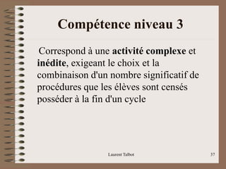 Compétence niveau 3
Correspond à une activité complexe et
inédite, exigeant le choix et la
combinaison d'un nombre significatif de
procédures que les élèves sont censés
posséder à la fin d'un cycle
Laurent Talbot 37
 