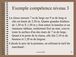 Exemple compétence niveau 3
La classe mesure 7 m de large sur 9 m de long et
elle est haute de 3,50 m. Quatre grandes fenêtres
de 1,30 m X 1,50 m y font entrer la lumière et un
immense tableau, totalement fixé au mur, couvre
toute la surface d'un des murs de 7 m de large.
Quant à la porte de la classe, elle fait 2,10 m de
hauteur et 1,20 m de largeur.
Calcule le prix de la peinture, en utilisant le tarif du
marchand :
Laurent Talbot 38
 