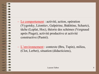 – Le comportement : activité, action, opération
(Vygotsky, Léontiev, Galpérine, Bakhtine, Schartz),
tâche (Leplat, Hoc), théorie des schèmes (Vergnaud
après Piaget), activité productive et activité
constructive (Pastré).
– L’environnement : contexte (Bru, Tupin), milieu,
(Clot, Lerbet), situation (didacticiens),
Laurent Talbot 4
 
