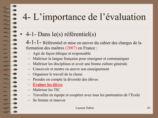 Laurent Talbot 43
4- L’importance de l’évaluation
• 4-1- Dans le(s) référentiel(s)
4-1-1- Référentiel et mise en œuvre du cahier des charges de la
formation des maîtres (2007) en France :
– Agir de façon éthique et responsable
– Maîtriser la langue française pour enseigner et communiquer
– Maîtriser les disciplines et avoir une bonne culture générale
– Concevoir et mettre en œuvre son enseignement
– Organiser le travail de la classe
– Prendre en compte la diversité des élèves
– Évaluer les élèves
– Maîtriser les TIC
– Travailler en équipe et coopérer avec tous les partenaires de l’Ecole
– Se former et innover
 