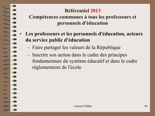 Référentiel 2013
Compétences communes à tous les professeurs et
personnels d'éducation
• Les professeurs et les personnels d'éducation, acteurs
du service public d'éducation
– Faire partager les valeurs de la République
– Inscrire son action dans le cadre des principes
fondamentaux du système éducatif et dans le cadre
réglementaire de l'école
Laurent Talbot 44
 