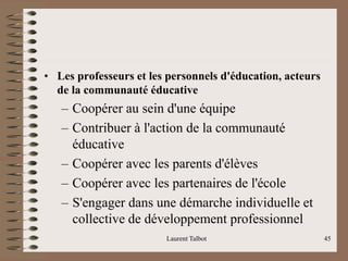 • Les professeurs et les personnels d'éducation, acteurs
de la communauté éducative
– Coopérer au sein d'une équipe
– Contribuer à l'action de la communauté
éducative
– Coopérer avec les parents d'élèves
– Coopérer avec les partenaires de l'école
– S'engager dans une démarche individuelle et
collective de développement professionnel
Laurent Talbot 45
 