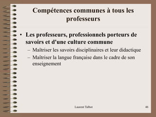 Compétences communes à tous les
professeurs
• Les professeurs, professionnels porteurs de
savoirs et d'une culture commune
– Maîtriser les savoirs disciplinaires et leur didactique
– Maîtriser la langue française dans le cadre de son
enseignement
Laurent Talbot 46
 
