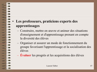 • Les professeurs, praticiens experts des
apprentissages
– Construire, mettre en œuvre et animer des situations
d'enseignement et d'apprentissage prenant en compte
la diversité des élèves
– Organiser et assurer un mode de fonctionnement du
groupe favorisant l'apprentissage et la socialisation des
élèves
– Évaluer les progrès et les acquisitions des élèves
Laurent Talbot 47
 