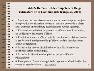 4-1-2- Référentiel de compétences Belge
(Ministère de la Communauté française, 2001)
• 1. Mobiliser des connaissances en sciences humaines pour une juste
interprétation des situations vécues en classe et autour de la classe
ainsi que pour une meilleure adaptation aux publics scolaires.
• 2. Entretenir des relations de partenariat efficace avec l’institution,
les collègues et les parents d’élèves.
• 3. Etre informé sur son rôle au sein de l’institution scolaire et exercer
la profession d’enseignant telle qu’elle est définie dans les textes
légaux de référence.
• 4. Maîtriser les savoirs disciplinaires et interdisciplinaires qui
justifient l’action pédagogique.
• 5. Maîtriser la didactique disciplinaire qui guide l’action
pédagogique.
• 6. Faire preuve d’une culture générale importante afin d’éveiller les
élèves au monde culturel. Laurent Talbot 49
 
