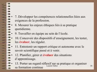 • 7. Développer les compétences relationnelles liées aux
exigences de la profession.
• 8. Mesurer les enjeux éthiques liés à sa pratique
quotidienne.
• 9. Travailler en équipe au sein de l’école.
• 10. Concevoir des dispositifs d’enseignement, les tester,
les évaluer, les réguler.
• 11. Entretenir un rapport critique et autonome avec le
savoir scientifique passé et à venir.
• 12. Planifier, gérer et évaluer des situations
d’apprentissage.
• 13. Porter un regard réflexif sur sa pratique et organiser
sa formation continue
Laurent Talbot 50
 