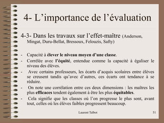 Laurent Talbot 51
4- L’importance de l’évaluation
4-3- Dans les travaux sur l’effet-maître (Anderson,
Mingat, Duru-Bellat, Bressoux, Felouzis, Safty)
- Capacité à élever le niveau moyen d’une classe.
- Corrélée avec l’équité, entendue comme la capacité à égaliser le
niveau des élèves.
- Avec certains professeurs, les écarts d’acquis scolaires entre élèves
se creusent tandis qu’avec d’autres, ces écarts ont tendance à se
réduire.
- On note une corrélation entre ces deux dimensions : les maîtres les
plus efficaces tendent également à être les plus équitables.
- Cela signifie que les classes où l’on progresse le plus sont, avant
tout, celles où les élèves faibles progressent beaucoup.
 