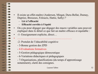 • Il existe un effet-maître (Anderson, Mingat, Duru-Bellat, Dumay,
Dupriez, Bressoux, Felouzis, Hattie, Safty) ?
– Lié à l’efficacité
– Efficacité corrélée à l’équité
• On a pu pour dégager que dégager des macro variables sans pouvoir
expliquer dans le détail ce que fait un maître efficace et équitable :
• -1- Enseignement explicite, direct…
• ……………………………………………………
-2- Postulat de l’éducabilité cognitive
- 3-Bonne gestion des ZPD
- 4-Evaluations formatives
- 5-Gestion pédagogique démocratique
- 6-Variations didactiques et pédagogiques
- 7-Organisations, planifications (du temps d’apprentissage
notamment), clarté des consignes.
Laurent Talbot 52
 