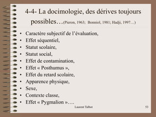 Laurent Talbot 53
4-4- La docimologie, des dérives toujours
possibles…(Pieron, 1963; Bonniol, 1981; Hadji, 1997…)
• Caractère subjectif de l’évaluation,
• Effet séquentiel,
• Statut scolaire,
• Statut social,
• Effet de contamination,
• Effet « Posthumus »,
• Effet du retard scolaire,
• Apparence physique,
• Sexe,
• Contexte classe,
• Effet « Pygmalion »….
 