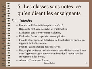 5- Les classes sans notes, ce
qu’en disent les enseignants
5-1- Intérêts
– Postulat de l’éducabilité cognitive renforcé,
– Dépasse le problème des échelles d’intervalles,
– Evaluation considérée comme évolution,
– Evaluation formative pensée comme priorité,
– Finalité pédagogique et didactique de l’évaluation en priorité par
rapport à la finalité sociale,
– Peur de l’échec atténuée pour les élèves,
– Il n’y a plus de fautes mais des erreurs considérées comme étapes
dans l’apprentissage et sources d’information à la fois pour les
enseignants et les élèves,
– Absence (?) de redoublement,
Laurent Talbot 54
 