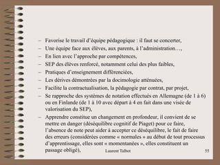– Favorise le travail d’équipe pédagogique : il faut se concerter,
– Une équipe face aux élèves, aux parents, à l’administration…,
– En lien avec l’approche par compétences,
– SEP des élèves renforcé, notamment celui des plus faibles,
– Pratiques d’enseignement différenciées,
– Les dérives démontrées par la docimologie atténuées,
– Facilite la contractualisation, la pédagogie par contrat, par projet,
– Se rapproche des systèmes de notation effectués en Allemagne (de 1 à 6)
ou en Finlande (de 1 à 10 avec départ à 4 en fait dans une visée de
valorisation du SEP),
– Apprendre constitue un changement en profondeur, il convient de se
mettre en danger (déséquilibre cognitif de Piaget) pour ce faire,
l’absence de note peut aider à accepter ce déséquilibre, le fait de faire
des erreurs (considérées comme « normales » au début de tout processus
d’apprentissage, elles sont « momentanées », elles constituent un
passage obligé), Laurent Talbot 55
 