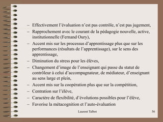– Effectivement l’évaluation n’est pas contrôle, n’est pas jugement,
– Rapprochement avec le courant de la pédagogie nouvelle, active,
institutionnelle (Fernand Oury),
– Accent mis sur les processus d’apprentissage plus que sur les
performances (résultats de l’apprentissage), sur le sens des
apprentissage,
– Diminution du stress pour les élèves,
– Changement d’image de l’enseignant qui passe du statut de
contrôleur à celui d’accompagnateur, de médiateur, d’enseignant
au sens large et plein,
– Accent mis sur la coopération plus que sur la compétition,
– Centration sur l’élève,
– Caractère de flexibilité, d’évolutions possibles pour l’élève,
– Favorise la métacognition et l’auto-évaluation
Laurent Talbot 56
 