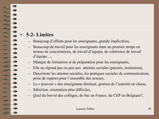 • 5-2- Limites
– Beaucoup d’efforts pour les enseignants, grande implication,
– Beaucoup de travail pour les enseignants dans un premier temps en
termes de concertations, de travail d’équipe, de cohérence de travail
d’équipe…,
– Manque de formation et de préparation pour les enseignants,
– Elle ne répond pas ou peu aux attentes sociales (parents, institution),
– Désoriente les attentes sociales, les pratiques sociales de communication,
perte de repères pour l’ensemble des acteurs,
– Le « pouvoir » des enseignants diminué, gestion de l’autorité en classe,
– Sélection, orientation plus difficiles,
– Quid du brevet des collèges, du bac en France, du CEP en Belgique?,
Laurent Talbot 58
 