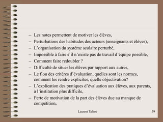 – Les notes permettent de motiver les élèves,
– Perturbations des habitudes des acteurs (enseignants et élèves),
– L’organisation du système scolaire perturbé,
– Impossible à faire s’il n’existe pas de travail d’équipe possible,
– Comment faire redoubler ?
– Difficulté de situer les élèves par rapport aux autres,
– Le flou des critères d’évaluation, quelles sont les normes,
comment les rendre explicites, quelle objectivation?
– L’explication des pratiques d’évaluation aux élèves, aux parents,
à l’institution plus difficile,
– Perte de motivation de la part des élèves due au manque de
compétition,
Laurent Talbot 59
 