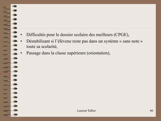 • Difficultés pour le dossier scolaire des meilleurs (CPGE),
• Déstabilisant si l’élèvene reste pas dans un système « sans note »
toute sa scolarité,
• Passage dans la classe supérieure (orientation),
Laurent Talbot 60
 