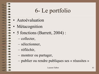 6- Le portfolio
• Autoévaluation
• Métacognition
• 5 fonctions (Barrett, 2004) :
– collecter,
– sélectionner,
– réfléchir,
– montrer ou partager,
– publier ou rendre publiques ses « réussites »
Laurent Talbot 61
 