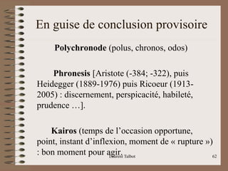 En guise de conclusion provisoire
Polychronode (polus, chronos, odos)
Phronesis [Aristote (-384; -322), puis
Heidegger (1889-1976) puis Ricoeur (1913-
2005) : discernement, perspicacité, habileté,
prudence …].
Kairos (temps de l’occasion opportune,
point, instant d’inflexion, moment de « rupture »)
: bon moment pour agir.
Laurent Talbot 62
 