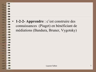 • 1-2-2- Apprendre : c’est construire des
connaissances (Piaget) en bénéficiant de
médiations (Bandura, Bruner, Vygotsky)
Laurent Talbot 7
 